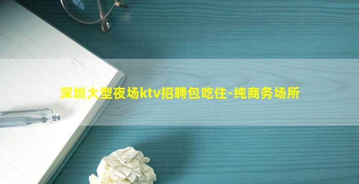 深圳大型夜场ktv招聘包吃住-纯商务场所