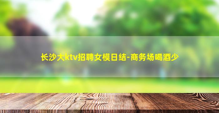长沙大ktv招聘女模日结-商务场喝酒少